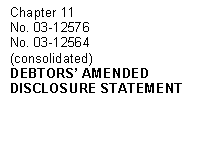 Text Box: Chapter 11
No. 03-12576 
No. 03-12564 
(consolidated)
DEBTORS' AMENDED
DISCLOSURE STATEMENT
